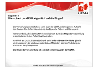 Siegel Nr. 3
Wer schaut der GEMA eigentlich auf die Finger?


     Die Verwertungsgesellschaften, somit auch die GEMA, unterliegen der Aufsicht
     des Staates. Die Aufsichtsbehörde ist das Deutsche Patent- und Markenamt.

     Ferner wird die Arbeit der GEMA im Innenbereich durch die Mitgliederversammlung
     in Verbindung mit dem Aufsichtsrat kontrolliert.

     Nachdem die GEMA in der Rechtsform eines wirtschaftlichen Vereins geführt
     wird, bestimmen die Mitglieder (ordentlichen Mitglieder) über die Verteilung der
     erhobenen Vergütungen usw.

     Die Mitgliederversammlung ist somit oberster Souverän der GEMA.




                             GEMA – Kein Buch mit sieben Siegeln 2011
 