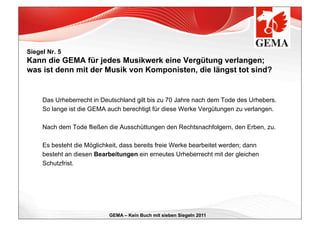 Siegel Nr. 5
Kann die GEMA für jedes Musikwerk eine Vergütung verlangen;
was ist denn mit der Musik von Komponisten, die längst tot sind?


     Das Urheberrecht in Deutschland gilt bis zu 70 Jahre nach dem Tode des Urhebers.
     So lange ist die GEMA auch berechtigt für diese Werke Vergütungen zu verlangen.

     Nach dem Tode fließen die Ausschüttungen den Rechtsnachfolgern, den Erben, zu.

     Es besteht die Möglichkeit, dass bereits freie Werke bearbeitet werden; dann
     besteht an diesen Bearbeitungen ein erneutes Urheberrecht mit der gleichen
     Schutzfrist.




                            GEMA – Kein Buch mit sieben Siegeln 2011
 