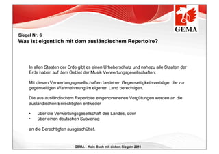 Siegel Nr. 6
Was ist eigentlich mit dem ausländischem Repertoire?



     In allen Staaten der Erde gibt es einen Urheberschutz und nahezu alle Staaten der
     Erde haben auf dem Gebiet der Musik Verwertungsgesellschaften.

     Mit diesen Verwertungsgesellschaften bestehen Gegenseitigkeitsverträge, die zur
     gegenseitigen Wahrnehmung im eigenen Land berechtigen.

     Die aus ausländischem Repertoire eingenommenen Vergütungen werden an die
     ausländischen Berechtigten entweder

     •    über die Verwertungsgesellschaft des Landes, oder
     •    über einen deutschen Subverlag

     an die Berechtigten ausgeschüttet.



                            GEMA – Kein Buch mit sieben Siegeln 2011
 