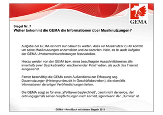 Siegel Nr. 7
Woher bekommt die GEMA die Informationen über Musiknutzungen?



     Aufgabe der GEMA ist nicht nur darauf zu warten, dass ein Musiknutzer zu ihr kommt
     um seine Musiknutzungen anzumelden und zu bezahlen. Nein, es ist auch Aufgabe
     der GEMA Urheberrechtsverletzungen festzustellen.

     Hierzu werden von der GEMA bzw. eines beauftragten Ausschnittdienstes alle
     innerhalb einer Bezirksdirektion erscheinenden Printmedien, als auch das Internet
     ausgewertet.

     Ferner beschäftigt die GEMA einen Außendienst zur Erfassung sog.
     Dauernutzungen (Hintergrundmusik in Geschäftsbetrieben), die ebenfalls
     Informationen derartiger Veröffentlichungen liefern.

     Die GEMA sorgt so für eine „Wettbewerbsgleichheit“, damit nicht derjenige, der
     ordnungsgemäß seinen Verpflichtungen nach kommt, irgendwann der „Dumme“ ist.



                            GEMA – Kein Buch mit sieben Siegeln 2011
 