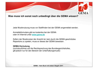 Was muss ich sonst noch unbedingt über die GEMA wissen?



   Jede Musiknutzung muss vor Stattfinden bei der GEMA angemeldet werden.

   Anmeldeformulare gibt es kostenlos bei der GEMA
   oder im Internet unter www.gema.de

   Sofern der Musiknutzer der Ansicht ist, kein durch die GEMA geschütztes
   Repertoire zu spielen, muss er dieses der GEMA beweisen:

   GEMA-Vermutung
   (zurückzuführen auf die Rechtsprechung des Bundesgerichtshofes,
   gilt jedoch nur für den Bereich der Unterhaltungsmusik)




                          GEMA – Kein Buch mit sieben Siegeln 2011
 