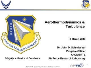 1
Integrity  Service  Excellence
Aerothermodynamics &
Turbulence
8 March 2013
Dr. John D. Schmisseur
Program Officer
AFOSR/RTE
Air Force Research Laboratory
Distribution A: Approved for public release; distribution is unlimited
 