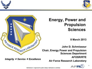 1
Integrity  Service  Excellence
Energy, Power and
Propulsion
Sciences
8 March 2013
John D. Schmisseur
Chair, Energy Power and Propulsion
Sciences Department
AFOSR/RTE
Air Force Research Laboratory
Distribution A: Approved for public release; distribution is unlimited
 
