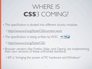 WHERE IS
                  CSS3 COMING?
• The   speciﬁcation is divided into different chunks, modules
  • http://www.w3.org/Style/CSS/current-work

• The   speciﬁcation is being written by W3C
  • http://www.w3.org/Style/CSS/

• Browservendors (like Firefox, Safari, and Opera) are implementing
 their own versions of these unﬁnished standards
  • IE9   is “bringing the power of PC hardware and Windows”

                                   11
 
