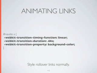 ANIMATING LINKS


#navsite a {
 -webkit-transition-timing-function: linear;
 -webkit-transition-duration: .66s;
 -webkit-transition-property: background-color;
}




               Style rollover links normally.
                             113
 