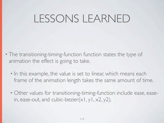 LESSONS LEARNED

• Thetransitioning-timing-function function states the type of
 animation the effect is going to take.

  • Inthis example, the value is set to linear, which means each
   frame of the animation length takes the same amount of time.

  • Other  values for transitioning-timing-function include ease, ease-
   in, ease-out, and cubic-bezier(x1, y1, x2, y2).


                                  114
 
