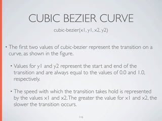 CUBIC BEZIER CURVE
                     cubic-bezier(x1, y1, x2, y2)


• Theﬁrst two values of cubic-bezier represent the transition on a
 curve, as shown in the ﬁgure.

  • Values for y1 and y2 represent the start and end of the
   transition and are always equal to the values of 0.0 and 1.0,
   respectively.

  • The speed with which the transition takes hold is represented
   by the values x1 and x2. The greater the value for x1 and x2, the
   slower the transition occurs.

                                 116
 