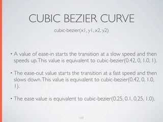 CUBIC BEZIER CURVE
                      cubic-bezier(x1, y1, x2, y2)



•A value of ease-in starts the transition at a slow speed and then
 speeds up. This value is equivalent to cubic-bezier(0.42, 0, 1.0, 1).

• Theease-out value starts the transition at a fast speed and then
 slows down. This value is equivalent to cubic-bezier(0.42, 0, 1.0,
 1).

• The   ease value is equivalent to cubic-bezier(0.25, 0.1, 0.25, 1.0).


                                  117
 