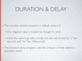 DURATION & DELAY

• The   transition-duration property’s default value is 0.

  • Any   negative value is treated as though it’s zero.

  • Units
        the value may take include, but are not limited to, “s” for
   seconds and “ms” for milliseconds.

• The transition-delay property sets the amount of time before a
 transition starts.

                                     118
 