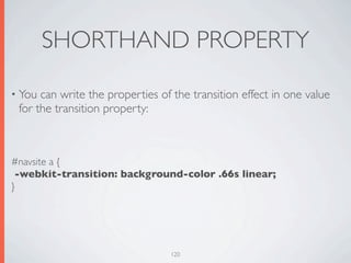 SHORTHAND PROPERTY

• You can write the properties of the transition effect in one value
 for the transition property:



#navsite a {
 -webkit-transition: background-color .66s linear;
}




                                 120
 
