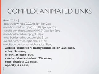 COMPLEX ANIMATED LINKS
#web20 li a {
 text-shadow: rgba(0,0,0, 0) 1px 1px 2px;
-moz-box-shadow: rgba(0,0,0, 0) 2px 2px 2px;
-webkit-box-shadow: rgba(0,0,0, 0) 2px 2px 2px;
-moz-border-radius-topright: 31px;
-moz-border-radius-bottomright: 31px;
-webkit-border-top-right-radius: 31px;
-webkit-border-bottom-right-radius: 31px;
-webkit-transition: background-color .25s ease,
  color .5s ease,
  width .2s ease-out,
  -webkit-box-shadow .25s ease,
  text-shadow .2s ease,
  opacity .2s ease;
}
                             124
 