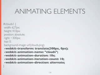 ANIMATING ELEMENTS
#clouds1 {
 width: 627px;
 height: 410px;
 position: absolute;
 right: −300px;
 top: 0;
 background-image: url(clouds.png);
 -webkit-transform: translate(300px, 0px);
 -webkit-animation-name: "clouds";
 -webkit-animation-duration: 10s;
 -webkit-animation-iteration-count: 10;
 -webkit-animation-direction: alternate;
}

                             130
 