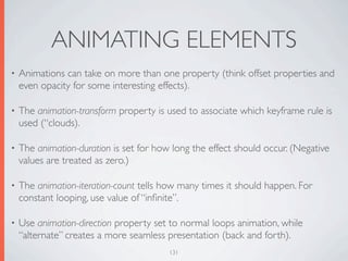 ANIMATING ELEMENTS
•   Animations can take on more than one property (think offset properties and
    even opacity for some interesting effects).

•   The animation-transform property is used to associate which keyframe rule is
    used (“clouds).

•   The animation-duration is set for how long the effect should occur. (Negative
    values are treated as zero.)

•   The animation-iteration-count tells how many times it should happen. For
    constant looping, use value of “inﬁnite”.

•   Use animation-direction property set to normal loops animation, while
    “alternate” creates a more seamless presentation (back and forth).
                                         131
 