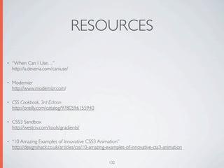RESOURCES

•   “When Can I Use…”
    http://a.deveria.com/caniuse/

•   Modernizr
    http://www.modernizr.com/

•   CSS Cookbook, 3rd Edition
    http://oreilly.com/catalog/9780596155940

•   CSS3 Sandbox
    http://westciv.com/tools/gradients/

•   “10 Amazing Examples of Innovative CSS3 Animation”
    http://designshack.co.uk/articles/css/10-amazing-examples-of-innovative-css3-animation


                                                     132
 