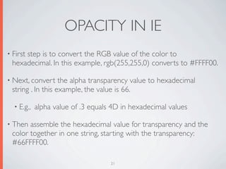 OPACITY IN IE
• First
     step is to convert the RGB value of the color to
 hexadecimal. In this example, rgb(255,255,0) converts to #FFFF00.

• Next, convert    the alpha transparency value to hexadecimal
 string . In this example, the value is 66.

  • E.g.,   alpha value of .3 equals 4D in hexadecimal values

• Then assemble the hexadecimal value for transparency and the
 color together in one string, starting with the transparency:
 #66FFFF00.

                                    21
 