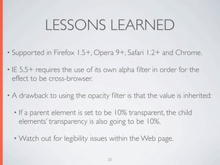 LESSONS LEARNED
• Supported     in Firefox 1.5+, Opera 9+, Safari 1.2+ and Chrome.

• IE5.5+ requires the use of its own alpha ﬁlter in order for the
 effect to be cross-browser.

•A     drawback to using the opacity ﬁlter is that the value is inherited:

  • If   a parent element is set to be 10% transparent, the child
       elements’ transparency is also going to be 10%.

  • Watch     out for legibility issues within the Web page.

                                     25
 