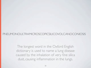 PNEUMONOULTRAMICROSCOPICSILICOVOLCANOCONIOSIS



        The longest word in the Oxford English
       dictionary is used to name a lung disease
       caused by the inhalation of very ﬁne silica
        dust, causing inﬂammation in the lungs.
                           28
 