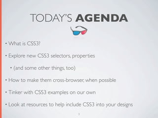 TODAY’S AGENDA

• What     is CSS3?

• Explore   new CSS3 selectors, properties

  • (and    some other things, too)

• How    to make them cross-browser, when possible

• Tinker   with CSS3 examples on our own

• Look   at resources to help include CSS3 into your designs
                                      3
 