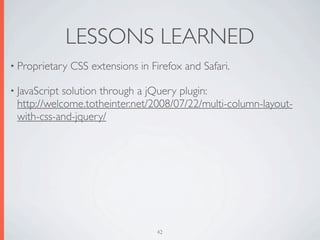 LESSONS LEARNED
• Proprietary   CSS extensions in Firefox and Safari.

• JavaScriptsolution through a jQuery plugin:
 http://welcome.totheinter.net/2008/07/22/multi-column-layout-
 with-css-and-jquery/




                                    42
 