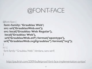 @FONT-FACE
@font-face {
 font-family: 'Graublau Web';
 src: url('GraublauWeb.eot');
 src: local('Graublau Web Regular'),
  local('Graublau Web'),
  url('GraublauWeb.otf') format('opentype'),
 url("GraublauWeb.svg#graublau") format("svg");
}
h1 {
 font-family: “Graublau Web”, Verdana, sans-serif;
}

  http://paulirish.com/2009/bulletproof-font-face-implementation-syntax/
                                    47
 