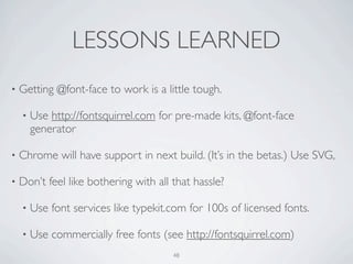 LESSONS LEARNED
•   Getting @font-face to work is a little tough.

    •   Use http://fontsquirrel.com for pre-made kits, @font-face
        generator

•   Chrome will have support in next build. (It’s in the betas.) Use SVG,

•   Don’t feel like bothering with all that hassle?

    •   Use font services like typekit.com for 100s of licensed fonts.

    •   Use commercially free fonts (see http://fontsquirrel.com)
                                       48
 