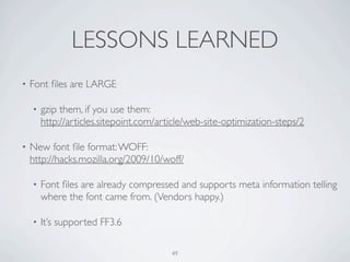 LESSONS LEARNED
•   Font ﬁles are LARGE

    •   gzip them, if you use them:
        http://articles.sitepoint.com/article/web-site-optimization-steps/2

•   New font ﬁle format: WOFF:
    http://hacks.mozilla.org/2009/10/woff/

    •   Font ﬁles are already compressed and supports meta information telling
        where the font came from. (Vendors happy.)

    •   It’s supported FF3.6

                                         49
 