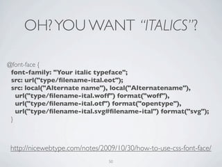 OH? YOU WANT “ITALICS”?

@font-face {
 font-family: "Your italic typeface";
 src: url("type/ﬁlename-ital.eot");
 src: local("Alternate name"), local("Alternatename"),
   url("type/ﬁlename-ital.woff") format("woff"),
   url("type/ﬁlename-ital.otf") format("opentype"),
   url("type/ﬁlename-ital.svg#ﬁlename-ital") format("svg");
 }



http://nicewebtype.com/notes/2009/10/30/how-to-use-css-font-face/
                               50
 