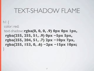 TEXT-SHADOW FLAME
h1 {
 color: red;
 text-shadow: rgba(0, 0, 0, .9) 0px 0px 1px,
  rgba(255, 255, 51, .9) 0px −5px 5px,
  rgba(255, 204, 51, .7) 2px −10px 7px,
  rgba(255, 153, 0, .6) −2px −15px 10px;
}




                         57
 