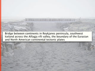 Bridge between continents in Reykjanes peninsula, southwest
Iceland across the Alfagja rift valley, the boundary of the Eurasian
and North American continental tectonic plates




                                  6
 