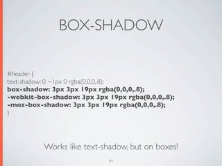 BOX-SHADOW

#header {
text-shadow: 0 −1px 0 rgba(0,0,0,.8);
box-shadow: 3px 3px 19px rgba(0,0,0,.8);
-webkit-box-shadow: 3px 3px 19px rgba(0,0,0,.8);
-moz-box-shadow: 3px 3px 19px rgba(0,0,0,.8);
}




          Works like text-shadow, but on boxes!
                             64
 