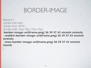 BORDER-IMAGE
#section {
 border-style: solid;
 border-color: #930;
 border-width: 26px 39px 37px 43px;
 border-image: url(frame.png) 26 39 37 43 stretch stretch;
 -webkit-border-image: url(frame.png) 26 39 37 43 stretch
stretch;
 -moz-border-image: url(frame.png) 26 39 37 43 stretch
round;
}




                             68
 