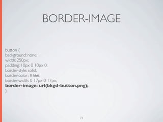 BORDER-IMAGE

button {
background: none;
width: 250px;
padding: 10px 0 10px 0;
border-style: solid;
border-color: #666;
border-width: 0 17px 0 17px;
border-image: url(bkgd-button.png);
}




                               73
 