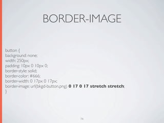 BORDER-IMAGE

button {
background: none;
width: 250px;
padding: 10px 0 10px 0;
border-style: solid;
border-color: #666;
border-width: 0 17px 0 17px;
border-image: url(bkgd-button.png) 0 17 0 17 stretch stretch;
}




                                      74
 