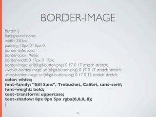 BORDER-IMAGE
button {
background: none;
width: 250px;
padding: 10px 0 10px 0;
border-style: solid;
border-color: #666;
border-width: 0 17px 0 17px;
border-image: url(bkgd-button.png) 0 17 0 17 stretch stretch;
-webkit-border-image: url(bkgd-button.png) 0 17 0 17 stretch stretch;
-moz-border-image: url(bkgd-button.png) 0 17 0 15 stretch stretch;
color: white;
font-family: "Gill Sans", Trebuchet, Calibri, sans-serif;
font-weight: bold;
text-transform: uppercase;
text-shadow: 0px 0px 5px rgba(0,0,0,.8);
}

                                          76
 