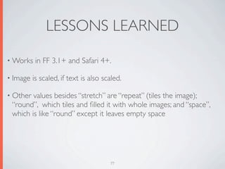 LESSONS LEARNED

• Works    in FF 3.1+ and Safari 4+.

• Image   is scaled, if text is also scaled.

• Other values besides “stretch” are “repeat” (tiles the image);
 “round”, which tiles and ﬁlled it with whole images; and “space”,
 which is like “round” except it leaves empty space




                                       77
 
