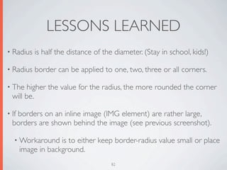 LESSONS LEARNED
• Radius   is half the distance of the diameter. (Stay in school, kids!)

• Radius   border can be applied to one, two, three or all corners.

• The   higher the value for the radius, the more rounded the corner
  will be.

• If
   borders on an inline image (IMG element) are rather large,
  borders are shown behind the image (see previous screenshot).

   • Workaround     is to either keep border-radius value small or place
       image in background.
                                     82
 