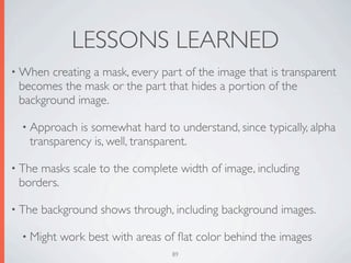 LESSONS LEARNED
• When creating a mask, every part of the image that is transparent
 becomes the mask or the part that hides a portion of the
 background image.

  • Approach is somewhat hard to understand, since typically, alpha
   transparency is, well, transparent.

• Themasks scale to the complete width of image, including
 borders.

• The   background shows through, including background images.

  • Might   work best with areas of ﬂat color behind the images
                                  89
 