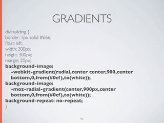 GRADIENTS
div.building {
border: 1px solid #666;
ﬂoat: left;
width: 300px;
height: 300px;
margin: 20px;
background-image:
   -webkit-gradient(radial,center center,900,center
   bottom,0,from(#0cf),to(white));
background-image:
   -moz-radial-gradient(center,900px,center
   bottom,0,from(#0cf),to(white));
background-repeat: no-repeat;
}

                              92
 
