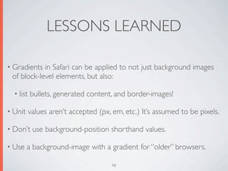 LESSONS LEARNED

• Gradients in Safari can be applied to not just background images
 of block-level elements, but also:

  • list   bullets, generated content, and border-images!

• Unit     values aren’t accepted (px, em, etc.) It’s assumed to be pixels.

• Don’t     use background-position shorthand values.

• Use    a background-image with a gradient for “older” browsers.

                                       98
 