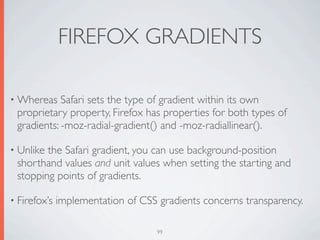 FIREFOX GRADIENTS

• Whereas   Safari sets the type of gradient within its own
 proprietary property, Firefox has properties for both types of
 gradients: -moz-radial-gradient() and -moz-radiallinear().

• Unlikethe Safari gradient, you can use background-position
 shorthand values and unit values when setting the starting and
 stopping points of gradients.

• Firefox’s   implementation of CSS gradients concerns transparency.

                                    99
 