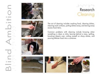 Table of contents
Blind Ambition                                                                             Research
             Blind Ambition
                                                                                        Cleaning
                                                  The act of cleaning includes washing food, cleaning dishes,
                                                  cleaning work surfaces, putting dishes away, and storing away
                                                  excess food items.

                                                  Common problems with cleaning include knowing when
                                                  something is clean or dirty, leaving behind a mess, spilling,
                                                  knocking objects over, cutting oneself on sharp dishes, and
                                                  pouring leftover food into a container.
 