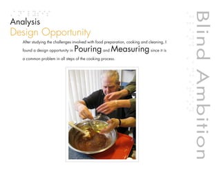 Blind Ambition
Analysis
Design Opportunity
   After studying the challenges involved with food preparation, cooking and cleaning, I

   found a design opportunity in   Pouring and Measuring since it is
   a common problem in all steps of the cooking process.




                                                                                                 Blind Ambition
                                                                             Table of contents
 