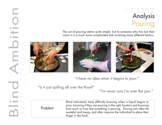 Table of contents
Blind Ambition                                                                                                     Analysis
             Blind Ambition
                                                                                                                  Pouring
                                                          The act of pouring seems quite simple, but to someone who has lost their
                                                          vision it is a much more complicated task involving many different factors.




                                                                    “I have no idea when it begins to pour.”

                              “Is it just spilling all over the floor?”
                                                                                       “I’m never sure I’m over the pan.”

                                                            Blind individuals have difficulty knowing when a liquid begins to
                                                            pour, knowing if they are pouring in the right location and knowing
                                Problem                     how much or how fast something is pouring. Pouring can often be
                                                            wasteful and messy, and often requires the individual to place their
                                                            finger in the food.
 