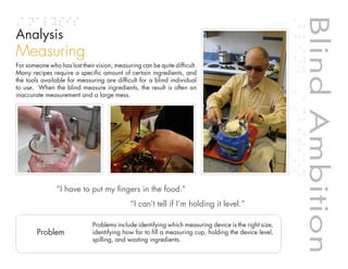 Blind Ambition
Analysis
Measuring
For someone who has lost their vision, measuring can be quite difficult.
Many recipes require a specific amount of certain ingredients, and
the tools available for measuring are difficult for a blind individual
to use. When the blind measure ingredients, the result is often an
inaccurate measurement and a large mess.




                “I have to put my fingers in the food.”




                                                                                                        Blind Ambition
                                             “I can’t tell if I’m holding it level.”


                                                                                    Table of contents
                              Problems include identifying which measuring device is the right size,
        Problem               identifying how far to fill a measuring cup, holding the device level,
                              spilling, and wasting ingredients.
 