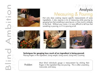 Table of contents
Blind Ambition                                                                                                    Analysis
             Blind Ambition
                                                                              Measuring & Pouring
                                                              Not only does cooking require specific measurements of some
                                                              ingredients, it also requires a lot of measuring while pouring by
                                                              gauging how fast something is pouring out, or how much is already
                                                              in the food. Without your vision, it is very difficult to tell how fast
                                                              something is pouring, or if it is pouring at all.




                              Techniques for gauging how much of an ingredient is being poured:
                              Placing fingers in the ingredient, Using weight, Using sound, Using time, Counting



                                                          Most blind individuals gauge a measurement by sticking their
                               Problem                    fingers in the ingredient they are pouring. This is often unsanitary,
                                                          inaccurate, and messy.
 