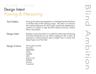 Blind Ambition
Design Intent
Pouring & Measuring
 The Problem       Pouring and measuring ingredients is a challenge that the blind face
                   in all three steps of the cooking process. My intent is to enhance
                   the cooking experience for the visually impaired by developing a
                   product or a system to help the blind measure and pour various
                   items in the kitchen.

 Design Intent     Develop a series of products or a system for measuring and pouring
                   that blind individuals can use without needing to rely on years of
                   experience, without having to rely on weight, time, or sound, and
                   keeps fingers out of the food.


 Design Criteria   The product must be:
                   Accurate
                   Identifiable
                   Clean
                   Durable




                                                                                            Blind Ambition
                   Safe
                   Easy to use


                                                                        Table of contents
                   Reliable
                   Intuitive
                   Functional
 