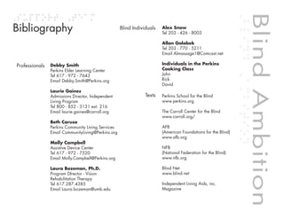Blind Ambition
Bibliography                                        Blind Individuals   Alex Snow
                                                                        Tel 203 - 426 - 8003

                                                                        Allan Golabek
                                                                        Tel 203 - 770 - 5211
                                                                        Email Almassage1@Comcast.net

Professionals   Debby Smith                                             Individuals in the Perkins
                Perkins Elder Learning Center                           Cooking Class
                Tel 617 - 972 - 7643                                    John
                Email Debby.Smith@Perkins.org                           Rick
                                                                        David
                Laurie Gaines
                Admissions Director, Independent                Texts   Perkins School for the Blind
                Living Program                                          www.perkins.org
                Tel 800 - 852 - 3131 ext. 216
                Email laurie.gaines@carroll.org                         The Carroll Center for the Blind
                                                                        www.carroll.org/
                Beth Caruso
                Perkins Community Living Services                       AFB
                Email CommunityLiving@Perkins.org                       (American Foundations for the Blind)
                                                                        www.afb.org
                Molly Campbell
                Assistive Device Center                                 NFB
                Tel 617 - 972 - 7520                                    (National Federation for the Blind)
                Email Molly.Campbell@Perkins.org                        www.nfb.org




                                                                                                               Blind Ambition
                Laura Bozeman, Ph.D.                                    Blind Net
                Program DIrector - Vision                               www.blind.net



                                                                                        Table of contents
                Rehabilitation Therapy
                Tel 617.287.4385                                        Independent Living Aids, inc.
                Email Laura.bozeman@umb.edu                             Magazine
 