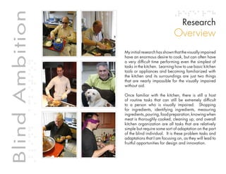 Table of contents
Blind Ambition                                                                       Research
             Blind Ambition
                                                                                Overview
                                                  My initial research has shown that the visually impaired
                                                  have an enormous desire to cook, but can often have
                                                  a very difficult time performing even the simplest of
                                                  tasks in the kitchen. Learning how to use basic kitchen
                                                  tools or appliances and becoming familiarized with
                                                  the kitchen and its surroundings are just two things
                                                  that are nearly impossible for the visually impaired
                                                  without aid.

                                                  Once familiar with the kitchen, there is still a host
                                                  of routine tasks that can still be extremely difficult
                                                  to a person who is visually impaired. Shopping
                                                  for ingredients, identifying ingredients, measuring
                                                  ingredients, pouring, food preparation, knowing when
                                                  meat is thoroughly cooked, cleaning up, and overall
                                                  kitchen organization are all tasks that are relatively
                                                  simple but require some sort of adaptation on the part
                                                  of the blind individual. It is these problem tasks and
                                                  adaptations that I am focusing on, as they will lead to
                                                  fruitful opportunities for design and innovation.
 