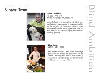 Blind Ambition
Support Team
               Allan Golabek
               Tel 203 - 770 - 5211
               Email: Almassage1@Comcast.net

               Allan Golabek is an older blind individual who
               really enjoys cooking and is very comfortable
               in the kitchen. By observing Allan, I have
               discovered how he has adapted and how he
               has modified his surroundings to facilitate the
               cooking process.




               Alex Snow
               Tel 203 - 426 - 8003

               Alex Snow is a blind 22 year old recent college
               grad who has almost no experience in the
               kitchen. Teaching Alex how to cook proved to




                                                                 Blind Ambition
               be extremely valuable since any difficulties he
               had became extremely evident.



                                         Table of contents
 