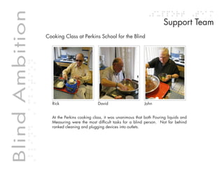 Table of contents
Blind Ambition                                                                                Support Team
             Blind Ambition
                              Cooking Class at Perkins School for the Blind




                                Rick                         David                  John


                                At the Perkins cooking class, it was unanimous that both Pouring liquids and
                                Measuring were the most difficult tasks for a blind person. Not far behind
                                ranked cleaning and plugging devices into outlets.
 